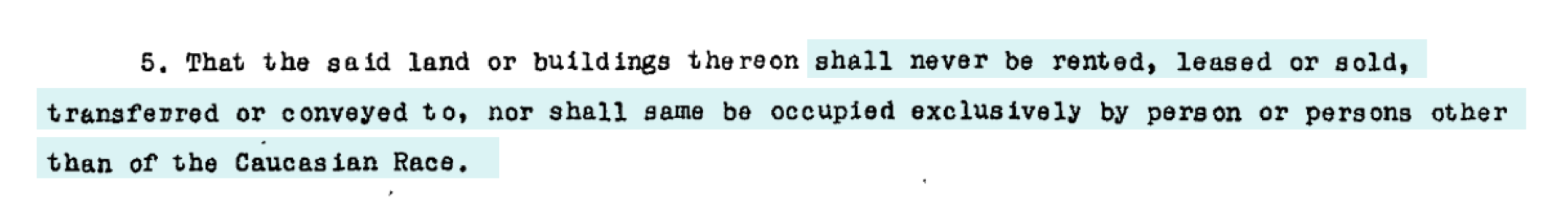 An example of a racially restrictive covenant: “That the said land or buildings thereon shall never be rented, leased or sold, transferred or conveyed to, nor shall same be occupied exclusively by person or persons other than of the Caucasian Race.”